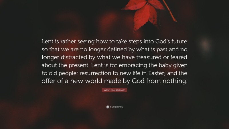 Walter Brueggemann Quote: “Lent is rather seeing how to take steps into God’s future so that we are no longer defined by what is past and no longer distracted by what we have treasured or feared about the present. Lent is for embracing the baby given to old people; resurrection to new life in Easter; and the offer of a new world made by God from nothing.”
