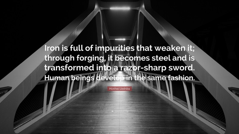 Morihei Ueshiba Quote: “Iron is full of impurities that weaken it; through forging, it becomes steel and is transformed into a razor-sharp sword. Human beings develop in the same fashion.”