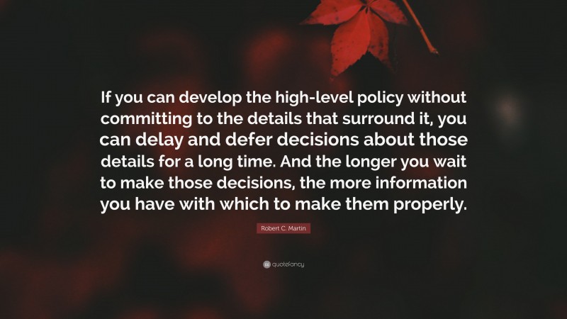 Robert C. Martin Quote: “If you can develop the high-level policy without committing to the details that surround it, you can delay and defer decisions about those details for a long time. And the longer you wait to make those decisions, the more information you have with which to make them properly.”