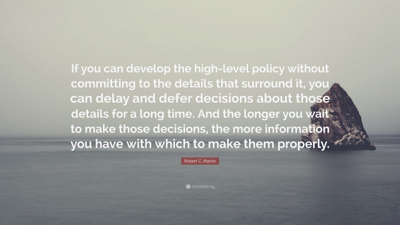 Robert C. Martin Quote: “If you can develop the high-level policy without committing to the details that surround it, you can delay and defer decisions about those details for a long time. And the longer you wait to make those decisions, the more information you have with which to make them properly.”