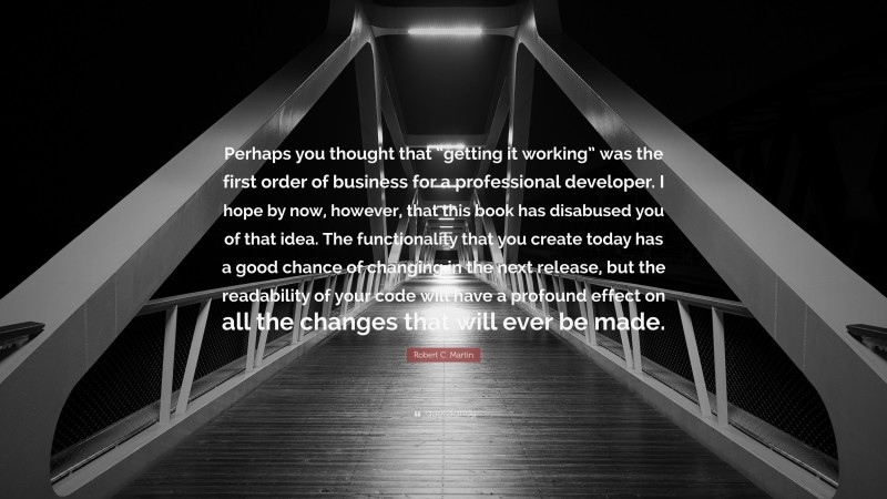 Robert C. Martin Quote: “Perhaps you thought that “getting it working” was the first order of business for a professional developer. I hope by now, however, that this book has disabused you of that idea. The functionality that you create today has a good chance of changing in the next release, but the readability of your code will have a profound effect on all the changes that will ever be made.”