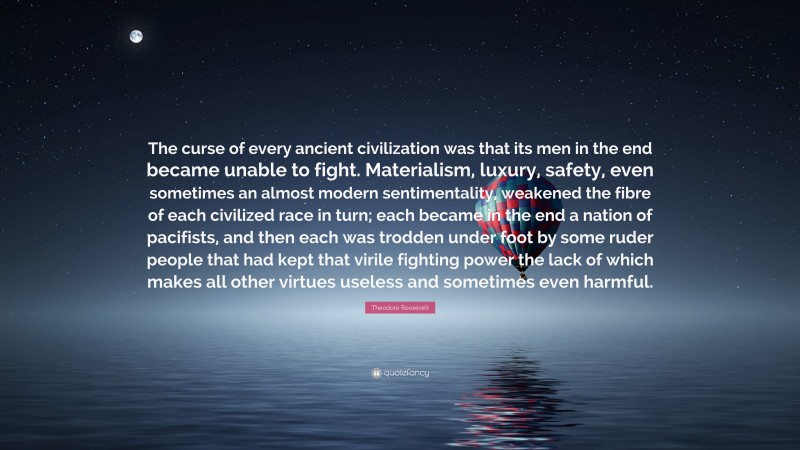 Theodore Roosevelt Quote: “The curse of every ancient civilization was that its men in the end became unable to fight. Materialism, luxury, safety, even sometimes an almost modern sentimentality, weakened the fibre of each civilized race in turn; each became in the end a nation of pacifists, and then each was trodden under foot by some ruder people that had kept that virile fighting power the lack of which makes all other virtues useless and sometimes even harmful.”