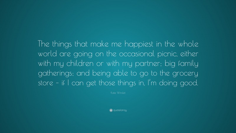 Kate Winslet Quote: “The things that make me happiest in the whole world are going on the occasional picnic, either with my children or with my partner; big family gatherings; and being able to go to the grocery store – if I can get those things in, I’m doing good.”