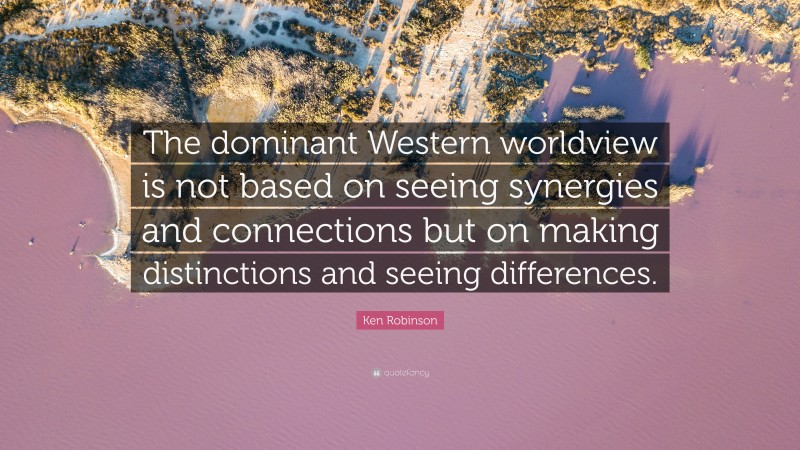 Ken Robinson Quote: “The dominant Western worldview is not based on seeing synergies and connections but on making distinctions and seeing differences.”