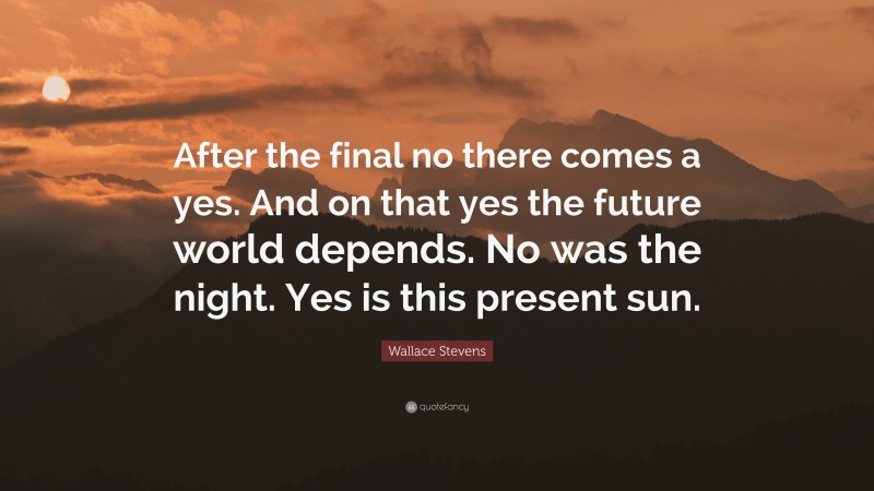 Wallace Stevens Quote: “After the final no there comes a yes. And on that yes the future world depends. No was the night. Yes is this present sun.”