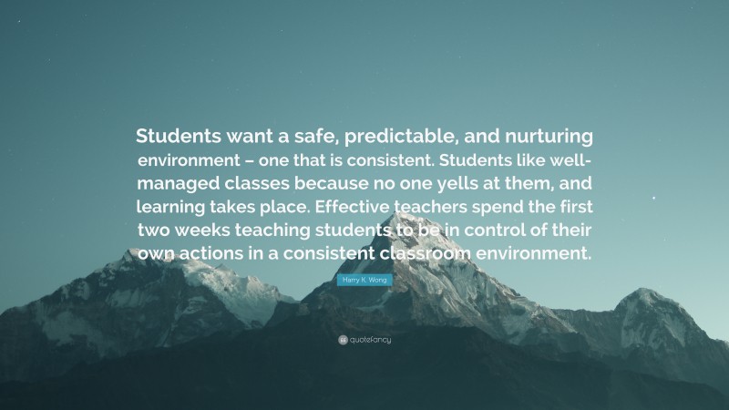 Harry K. Wong Quote: “Students want a safe, predictable, and nurturing environment – one that is consistent. Students like well-managed classes because no one yells at them, and learning takes place. Effective teachers spend the first two weeks teaching students to be in control of their own actions in a consistent classroom environment.”