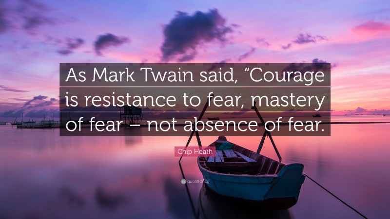 Chip Heath Quote: “As Mark Twain said, “Courage is resistance to fear, mastery of fear – not absence of fear.”