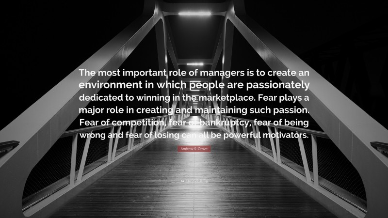 Andrew S. Grove Quote: “The most important role of managers is to create an environment in which people are passionately dedicated to winning in the marketplace. Fear plays a major role in creating and maintaining such passion. Fear of competition, fear of bankruptcy, fear of being wrong and fear of losing can all be powerful motivators.”