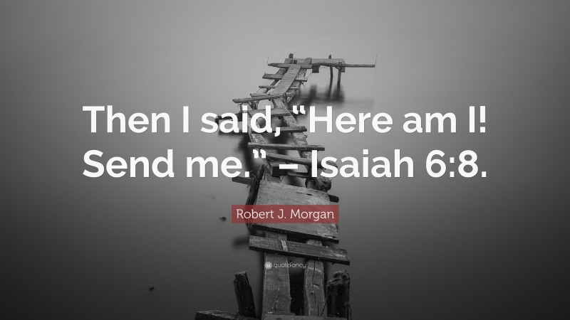Robert J. Morgan Quote: “Then I said, “Here am I! Send me.” – Isaiah 6:8.”