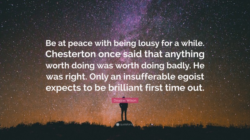 Douglas Wilson Quote: “Be at peace with being lousy for a while. Chesterton once said that anything worth doing was worth doing badly. He was right. Only an insufferable egoist expects to be brilliant first time out.”