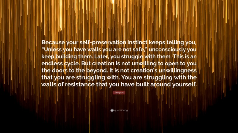 Sadhguru Quote: “Because your self-preservation instinct keeps telling you, “Unless you have walls you are not safe,” unconsciously you keep building them. Later, you struggle with them. This is an endless cycle. But creation is not unwilling to open to you the doors to the beyond. It is not creation’s unwillingness that you are struggling with. You are struggling with the walls of resistance that you have built around yourself.”