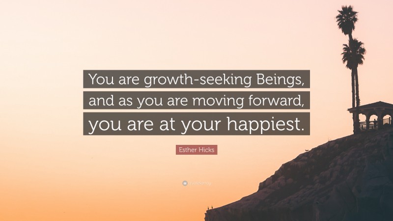 Esther Hicks Quote: “You are growth-seeking Beings, and as you are moving forward, you are at your happiest.”