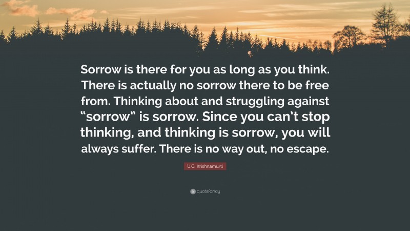 U.G. Krishnamurti Quote: “Sorrow is there for you as long as you think. There is actually no sorrow there to be free from. Thinking about and struggling against “sorrow” is sorrow. Since you can’t stop thinking, and thinking is sorrow, you will always suffer. There is no way out, no escape.”