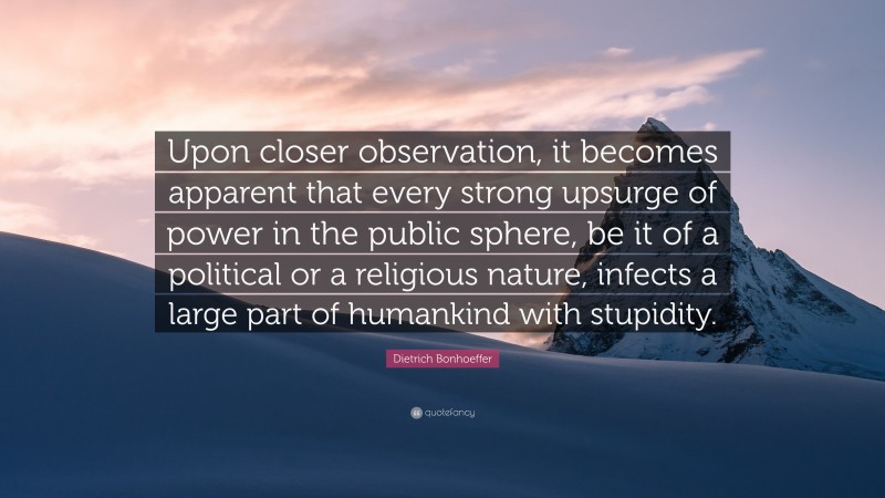 Dietrich Bonhoeffer Quote: “Upon closer observation, it becomes apparent that every strong upsurge of power in the public sphere, be it of a political or a religious nature, infects a large part of humankind with stupidity.”