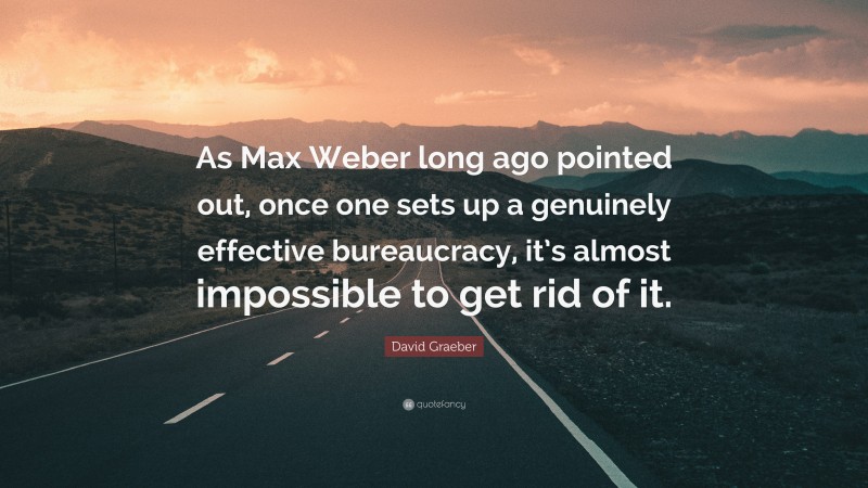 David Graeber Quote: “As Max Weber long ago pointed out, once one sets up a genuinely effective bureaucracy, it’s almost impossible to get rid of it.”