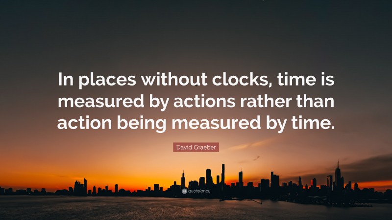 David Graeber Quote: “In places without clocks, time is measured by actions rather than action being measured by time.”