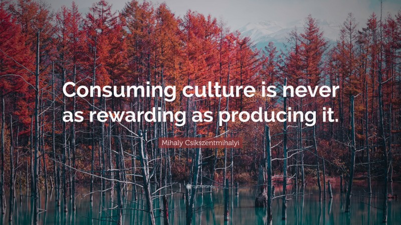 Mihaly Csikszentmihalyi Quote: “Consuming culture is never as rewarding as producing it.”