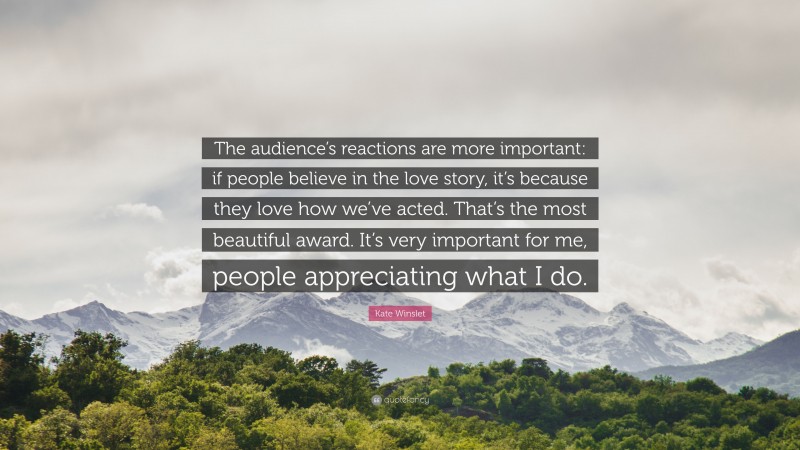 Kate Winslet Quote: “The audience’s reactions are more important: if people believe in the love story, it’s because they love how we’ve acted. That’s the most beautiful award. It’s very important for me, people appreciating what I do.”