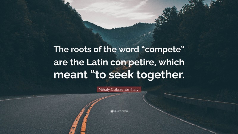 Mihaly Csikszentmihalyi Quote: “The roots of the word “compete” are the Latin con petire, which meant “to seek together.”