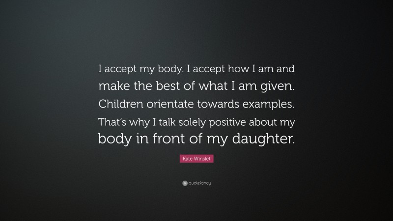 Kate Winslet Quote: “I accept my body. I accept how I am and make the best of what I am given. Children orientate towards examples. That’s why I talk solely positive about my body in front of my daughter.”