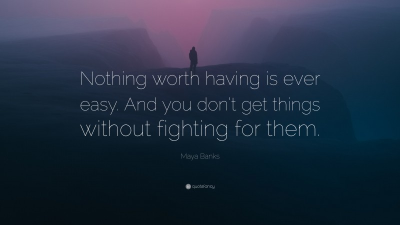 Maya Banks Quote: “Nothing worth having is ever easy. And you don’t get things without fighting for them.”
