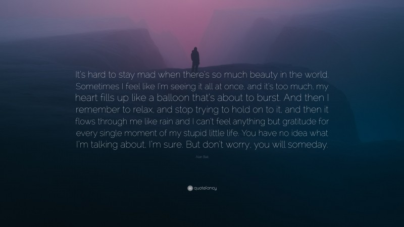 Alan Ball Quote: “It’s hard to stay mad when there’s so much beauty in the world. Sometimes I feel like I’m seeing it all at once, and it’s too much, my heart fills up like a balloon that’s about to burst. And then I remember to relax, and stop trying to hold on to it, and then it flows through me like rain and I can’t feel anything but gratitude for every single moment of my stupid little life. You have no idea what I’m talking about, I’m sure. But don’t worry, you will someday.”