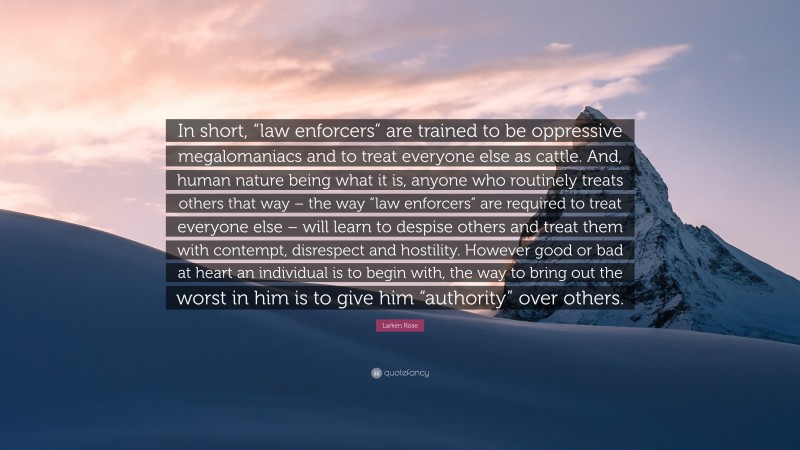 Larken Rose Quote: “In short, “law enforcers” are trained to be oppressive megalomaniacs and to treat everyone else as cattle. And, human nature being what it is, anyone who routinely treats others that way – the way “law enforcers” are required to treat everyone else – will learn to despise others and treat them with contempt, disrespect and hostility. However good or bad at heart an individual is to begin with, the way to bring out the worst in him is to give him “authority” over others.”