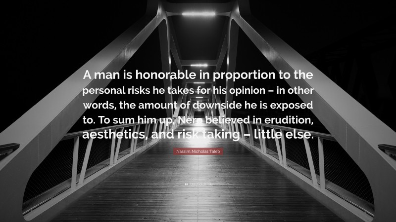 Nassim Nicholas Taleb Quote: “A man is honorable in proportion to the personal risks he takes for his opinion – in other words, the amount of downside he is exposed to. To sum him up, Nero believed in erudition, aesthetics, and risk taking – little else.”