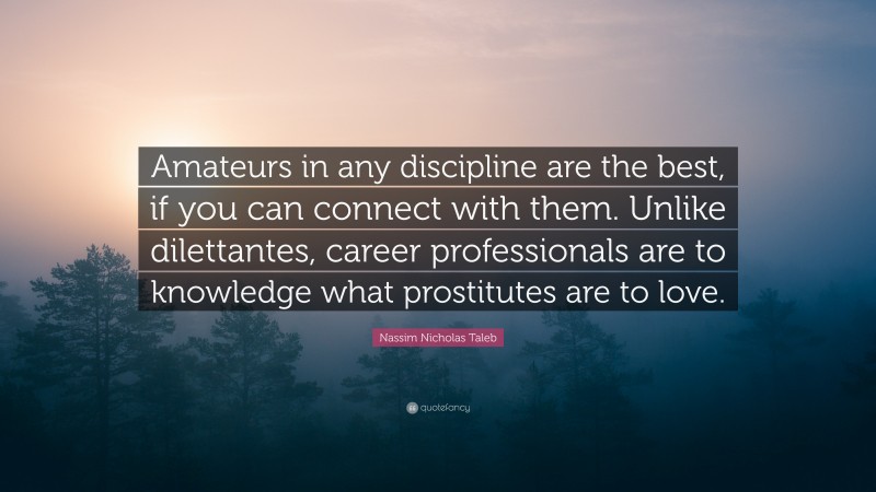 Nassim Nicholas Taleb Quote: “Amateurs in any discipline are the best, if you can connect with them. Unlike dilettantes, career professionals are to knowledge what prostitutes are to love.”