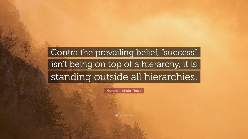 Nassim Nicholas Taleb Quote: “Contra the prevailing belief, “success” isn’t being on top of a hierarchy, it is standing outside all hierarchies.”