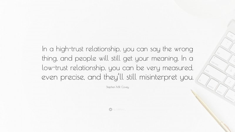 Stephen M.R. Covey Quote: “In a high-trust relationship, you can say the wrong thing, and people will still get your meaning. In a low-trust relationship, you can be very measured, even precise, and they’ll still misinterpret you.”