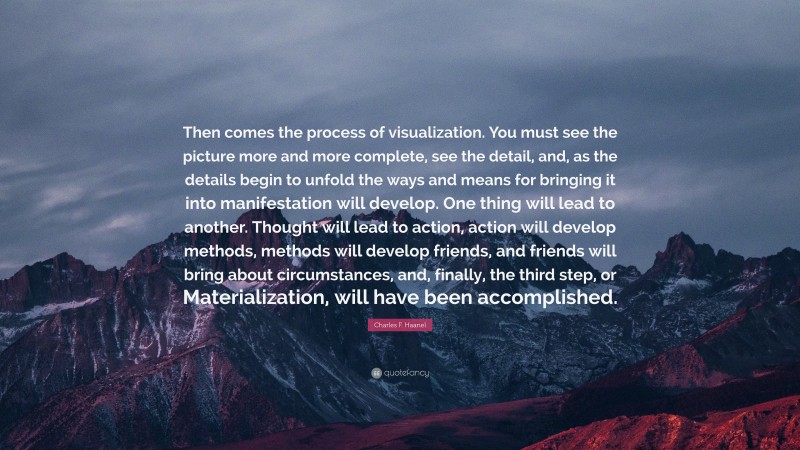 Charles F. Haanel Quote: “Then comes the process of visualization. You must see the picture more and more complete, see the detail, and, as the details begin to unfold the ways and means for bringing it into manifestation will develop. One thing will lead to another. Thought will lead to action, action will develop methods, methods will develop friends, and friends will bring about circumstances, and, finally, the third step, or Materialization, will have been accomplished.”