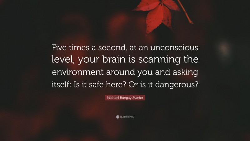 Michael Bungay Stanier Quote: “Five times a second, at an unconscious level, your brain is scanning the environment around you and asking itself: Is it safe here? Or is it dangerous?”