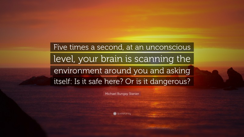 Michael Bungay Stanier Quote: “Five times a second, at an unconscious level, your brain is scanning the environment around you and asking itself: Is it safe here? Or is it dangerous?”