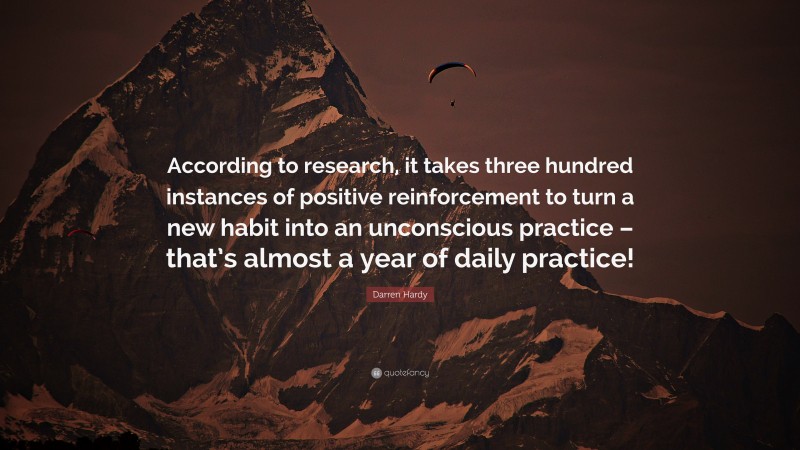 Darren Hardy Quote: “According to research, it takes three hundred instances of positive reinforcement to turn a new habit into an unconscious practice – that’s almost a year of daily practice!”