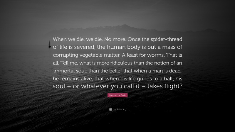 Marquis de Sade Quote: “When we die, we die. No more. Once the spider-thread of life is severed, the human body is but a mass of corrupting vegetable matter. A feast for worms. That is all. Tell me, what is more ridiculous than the notion of an immortal soul; than the belief that when a man is dead, he remains alive, that when his life grinds to a halt, his soul – or whatever you call it – takes flight?”