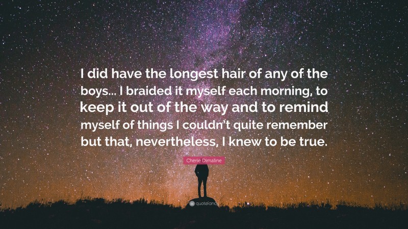 Cherie Dimaline Quote: “I did have the longest hair of any of the boys... I braided it myself each morning, to keep it out of the way and to remind myself of things I couldn’t quite remember but that, nevertheless, I knew to be true.”
