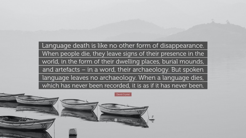 David Crystal Quote: “Language death is like no other form of disappearance. When people die, they leave signs of their presence in the world, in the form of their dwelling places, burial mounds, and artefacts – in a word, their archaeology. But spoken language leaves no archaeology. When a language dies, which has never been recorded, it is as if it has never been.”
