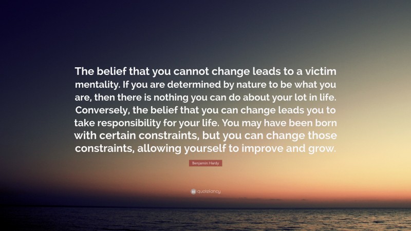 Benjamin Hardy Quote: “The belief that you cannot change leads to a victim mentality. If you are determined by nature to be what you are, then there is nothing you can do about your lot in life. Conversely, the belief that you can change leads you to take responsibility for your life. You may have been born with certain constraints, but you can change those constraints, allowing yourself to improve and grow.”