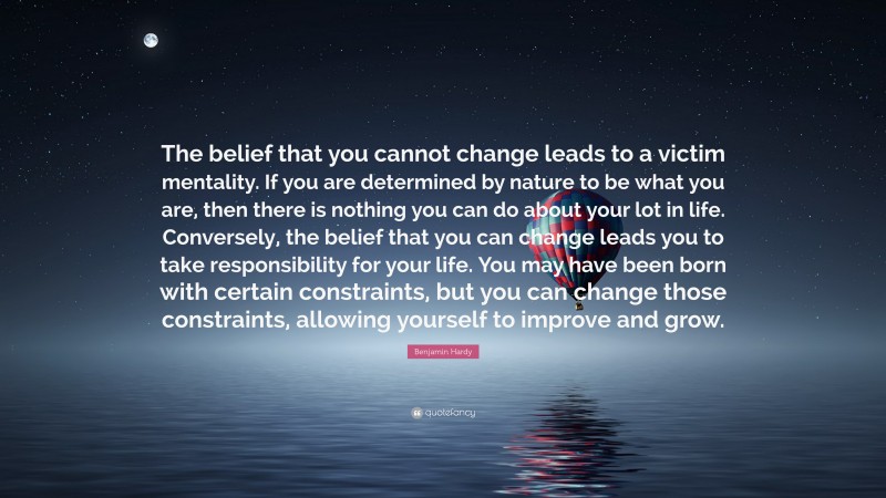 Benjamin Hardy Quote: “The belief that you cannot change leads to a victim mentality. If you are determined by nature to be what you are, then there is nothing you can do about your lot in life. Conversely, the belief that you can change leads you to take responsibility for your life. You may have been born with certain constraints, but you can change those constraints, allowing yourself to improve and grow.”