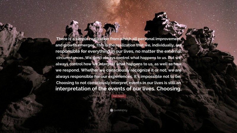 Mark Manson Quote: “There is a simple realization from which all personal improvement and growth emerges. This is the realization that we, individually, are responsible for everything in our lives, no matter the external circumstances. We don’t always control what happens to us. But we always control how we interpret what happens to us, as well as how we respond. Whether we consciously recognize it or not, we are always responsible for our experiences. It’s impossible not to be. Choosing to not consciously interpret events in our lives is still an interpretation of the events of our lives. Choosing.”