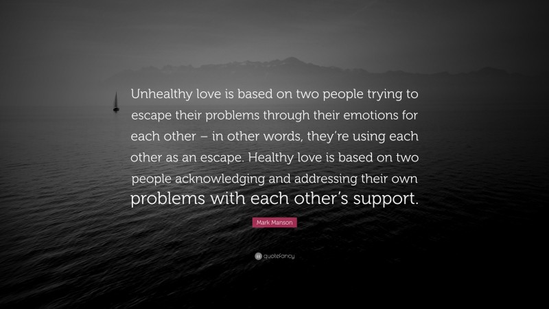 Mark Manson Quote: “Unhealthy love is based on two people trying to escape their problems through their emotions for each other – in other words, they’re using each other as an escape. Healthy love is based on two people acknowledging and addressing their own problems with each other’s support.”