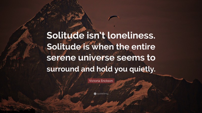 Victoria Erickson Quote: “Solitude isn’t loneliness. Solitude is when the entire serene universe seems to surround and hold you quietly.”