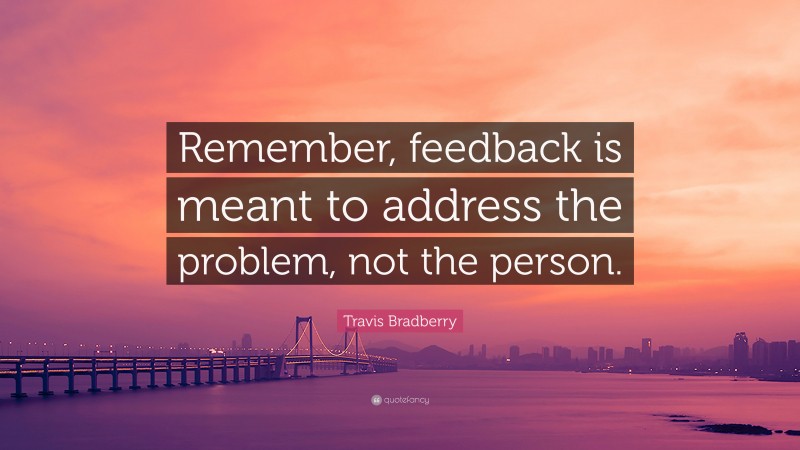 Travis Bradberry Quote: “Remember, feedback is meant to address the problem, not the person.”