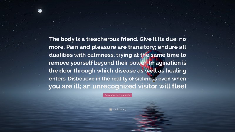 Paramahansa Yogananda Quote: “The body is a treacherous friend. Give it its due; no more. Pain and pleasure are transitory; endure all dualities with calmness, trying at the same time to remove yourself beyond their power. Imagination is the door through which disease as well as healing enters. Disbelieve in the reality of sickness even when you are ill; an unrecognized visitor will flee!”
