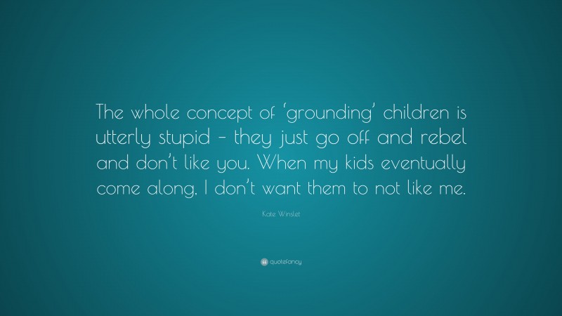 Kate Winslet Quote: “The whole concept of ‘grounding’ children is utterly stupid – they just go off and rebel and don’t like you. When my kids eventually come along, I don’t want them to not like me.”
