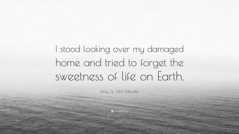 Emily St. John Mandel Quote: “I stood looking over my damaged home and tried to forget the sweetness of life on Earth.”