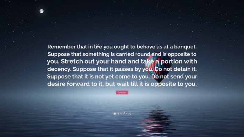 Epictetus Quote: “Remember that in life you ought to behave as at a banquet. Suppose that something is carried round and is opposite to you. Stretch out your hand and take a portion with decency. Suppose that it passes by you. Do not detain it. Suppose that it is not yet come to you. Do not send your desire forward to it, but wait till it is opposite to you.”
