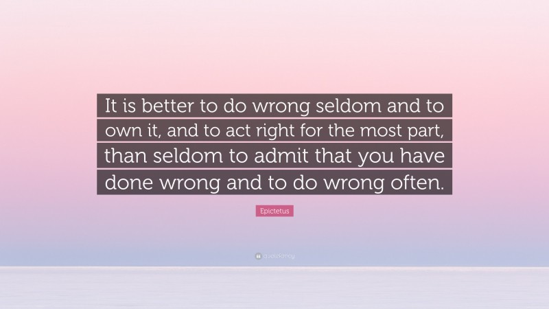 Epictetus Quote: “It is better to do wrong seldom and to own it, and to act right for the most part, than seldom to admit that you have done wrong and to do wrong often.”