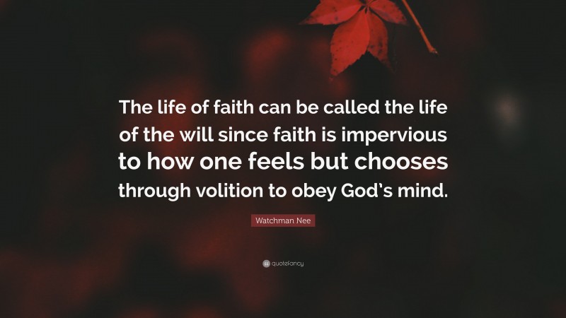Watchman Nee Quote: “The life of faith can be called the life of the will since faith is impervious to how one feels but chooses through volition to obey God’s mind.”